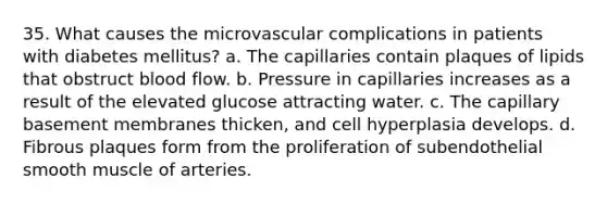 35. What causes the microvascular complications in patients with diabetes mellitus? a. The capillaries contain plaques of lipids that obstruct blood flow. b. Pressure in capillaries increases as a result of the elevated glucose attracting water. c. The capillary basement membranes thicken, and cell hyperplasia develops. d. Fibrous plaques form from the proliferation of subendothelial smooth muscle of arteries.