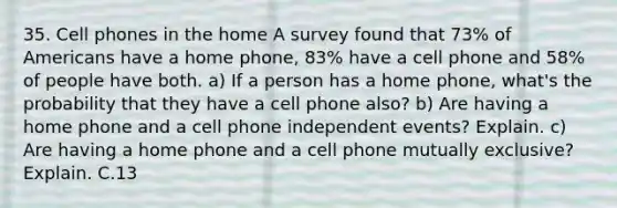 35. Cell phones in the home A survey found that 73% of Americans have a home phone, 83% have a cell phone and 58% of people have both. a) If a person has a home phone, what's the probability that they have a cell phone also? b) Are having a home phone and a cell phone independent events? Explain. c) Are having a home phone and a cell phone mutually exclusive? Explain. C.13