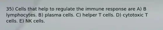 35) Cells that help to regulate the immune response are A) B lymphocytes. B) plasma cells. C) helper T cells. D) cytotoxic T cells. E) NK cells.