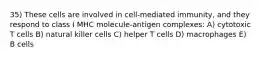 35) These cells are involved in cell-mediated immunity, and they respond to class I MHC molecule-antigen complexes: A) cytotoxic T cells B) natural killer cells C) helper T cells D) macrophages E) B cells