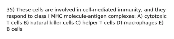 35) These cells are involved in cell-mediated immunity, and they respond to class I MHC molecule-antigen complexes: A) cytotoxic T cells B) natural killer cells C) helper T cells D) macrophages E) B cells