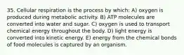 35. Cellular respiration is the process by which: A) oxygen is produced during metabolic activity. B) ATP molecules are converted into water and sugar. C) oxygen is used to transport chemical energy throughout the body. D) light energy is converted into kinetic energy. E) energy from the chemical bonds of food molecules is captured by an organism.