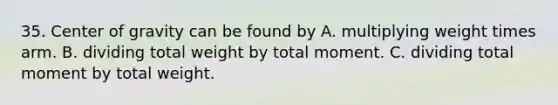 35. Center of gravity can be found by A. multiplying weight times arm. B. dividing total weight by total moment. C. dividing total moment by total weight.