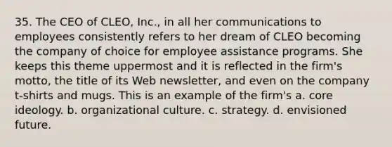 35. The CEO of CLEO, Inc., in all her communications to employees consistently refers to her dream of CLEO becoming the company of choice for employee assistance programs. She keeps this theme uppermost and it is reflected in the firm's motto, the title of its Web newsletter, and even on the company t-shirts and mugs. This is an example of the firm's a. core ideology. b. organizational culture. c. strategy. d. envisioned future.