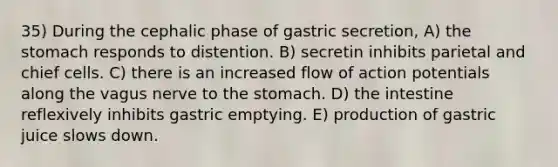 35) During the cephalic phase of gastric secretion, A) the stomach responds to distention. B) secretin inhibits parietal and chief cells. C) there is an increased flow of action potentials along the vagus nerve to the stomach. D) the intestine reflexively inhibits gastric emptying. E) production of gastric juice slows down.