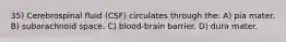 35) Cerebrospinal fluid (CSF) circulates through the: A) pia mater. B) subarachnoid space. C) blood-brain barrier. D) dura mater.