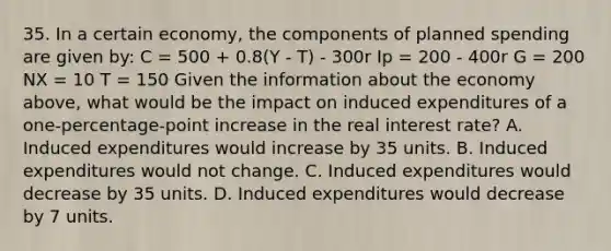 35. In a certain economy, the components of planned spending are given by: C = 500 + 0.8(Y - T) - 300r Ip = 200 - 400r G = 200 NX = 10 T = 150 Given the information about the economy above, what would be the impact on induced expenditures of a one-percentage-point increase in the real interest rate? A. Induced expenditures would increase by 35 units. B. Induced expenditures would not change. C. Induced expenditures would decrease by 35 units. D. Induced expenditures would decrease by 7 units.