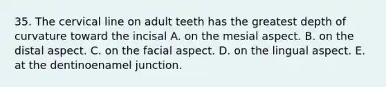 35. The cervical line on adult teeth has the greatest depth of curvature toward the incisal A. on the mesial aspect. B. on the distal aspect. C. on the facial aspect. D. on the lingual aspect. E. at the dentinoenamel junction.