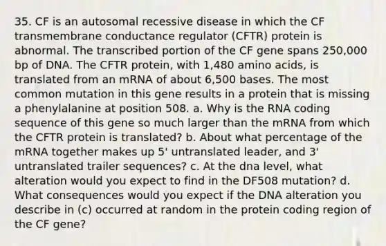 35. CF is an autosomal recessive disease in which the CF transmembrane conductance regulator (CFTR) protein is abnormal. The transcribed portion of the CF gene spans 250,000 bp of DNA. The CFTR protein, with 1,480 amino acids, is translated from an mRNA of about 6,500 bases. The most common mutation in this gene results in a protein that is missing a phenylalanine at position 508. a. Why is the RNA coding sequence of this gene so much larger than the mRNA from which the CFTR protein is translated? b. About what percentage of the mRNA together makes up 5' untranslated leader, and 3' untranslated trailer sequences? c. At the dna level, what alteration would you expect to find in the DF508 mutation? d. What consequences would you expect if the DNA alteration you describe in (c) occurred at random in the protein coding region of the CF gene?