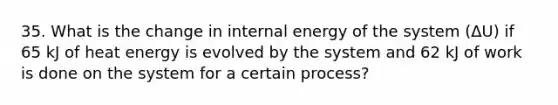 35. What is the change in internal energy of the system (ΔU) if 65 kJ of heat energy is evolved by the system and 62 kJ of work is done on the system for a certain process?