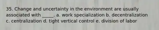 35. Change and uncertainty in the environment are usually associated with _____. a. work specialization b. decentralization c. centralization d. tight vertical control e. division of labor