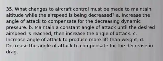 35. What changes to aircraft control must be made to maintain altitude while the airspeed is being decreased? a. Increase the angle of attack to compensate for the decreasing dynamic pressure. b. Maintain a constant angle of attack until the desired airspeed is reached, then increase the angle of attack. c. Increase angle of attack to produce more lift than weight. d. Decrease the angle of attack to compensate for the decrease in drag.