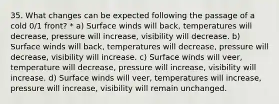 35. What changes can be expected following the passage of a cold 0/1 front? * a) Surface winds will back, temperatures will decrease, pressure will increase, visibility will decrease. b) Surface winds will back, temperatures will decrease, pressure will decrease, visibility will increase. c) Surface winds will veer, temperature will decrease, pressure will increase, visibility will increase. d) Surface winds will veer, temperatures will increase, pressure will increase, visibility will remain unchanged.