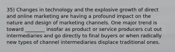 35) Changes in technology and the explosive growth of direct and online marketing are having a profound impact on the nature and design of marketing channels. One major trend is toward ________ insofar as product or service producers cut out intermediaries and go directly to final buyers or when radically new types of channel intermediaries displace traditional ones.