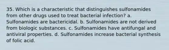 35. Which is a characteristic that distinguishes sulfonamides from other drugs used to treat bacterial infection? a. Sulfonamides are bactericidal. b. Sulfonamides are not derived from biologic substances. c. Sulfonamides have antifungal and antiviral properties. d. Sulfonamides increase bacterial synthesis of folic acid.