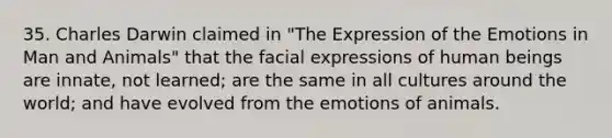 35. Charles Darwin claimed in "The Expression of the Emotions in Man and Animals" that the facial expressions of human beings are innate, not learned; are the same in all cultures around the world; and have evolved from the emotions of animals.