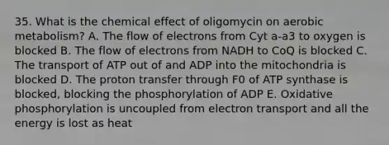 35. What is the chemical effect of oligomycin on aerobic metabolism? A. The flow of electrons from Cyt a-a3 to oxygen is blocked B. The flow of electrons from NADH to CoQ is blocked C. The transport of ATP out of and ADP into the mitochondria is blocked D. The proton transfer through F0 of ATP synthase is blocked, blocking the phosphorylation of ADP E. Oxidative phosphorylation is uncoupled from electron transport and all the energy is lost as heat