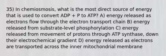 35) In chemiosmosis, what is the most direct source of energy that is used to convert ADP + P to ATP? A) energy released as electrons flow through the electron transport chain B) energy released from substrate-level phosphorylation C) energy released from movement of protons through ATP synthase, down their electrochemical gradient D) energy released as electrons are transported across the inner mitochondrial membrane