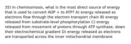 35) In chemiosmosis, what is the most direct source of energy that is used to convert ADP + to ATP? A) energy released as electrons flow through the electron transport chain B) energy released from substrate-level phosphorylation C) energy released from movement of protons through ATP synthase, down their electrochemical gradient D) energy released as electrons are transported across the inner mitochondrial membrane