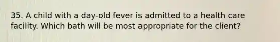 35. A child with a day-old fever is admitted to a health care facility. Which bath will be most appropriate for the client?