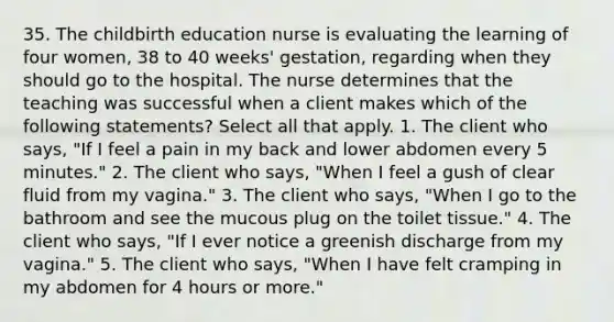 35. The childbirth education nurse is evaluating the learning of four women, 38 to 40 weeks' gestation, regarding when they should go to the hospital. The nurse determines that the teaching was successful when a client makes which of the following statements? Select all that apply. 1. The client who says, "If I feel a pain in my back and lower abdomen every 5 minutes." 2. The client who says, "When I feel a gush of clear fluid from my vagina." 3. The client who says, "When I go to the bathroom and see the mucous plug on the toilet tissue." 4. The client who says, "If I ever notice a greenish discharge from my vagina." 5. The client who says, "When I have felt cramping in my abdomen for 4 hours or more."