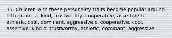 35. Children with these personality traits become popular around fifth grade. a. kind, trustworthy, cooperative, assertive b. athletic, cool, dominant, aggressive c. cooperative, cool, assertive, kind d. trustworthy, athletic, dominant, aggressive