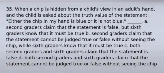 35. When a chip is hidden from a child's view in an adult's hand, and the child is asked about the truth value of the statement "Either the chip in my hand is blue or it is not blue," ______. a. second graders claim that the statement is false, but sixth graders know that it must be true b. second graders claim that the statement cannot be judged true or false without seeing the chip, while sixth graders know that it must be true c. both second graders and sixth graders claim that the statement is false d. both second graders and sixth graders claim that the statement cannot be judged true or false without seeing the chip