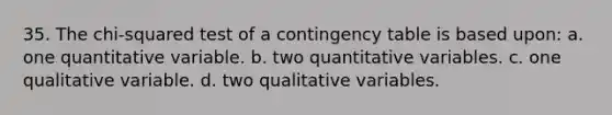 35. The chi-squared test of a contingency table is based upon: a. one quantitative variable. b. two quantitative variables. c. one qualitative variable. d. two qualitative variables.