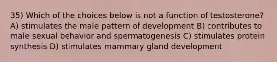 35) Which of the choices below is not a function of testosterone? A) stimulates the male pattern of development B) contributes to male sexual behavior and spermatogenesis C) stimulates protein synthesis D) stimulates mammary gland development