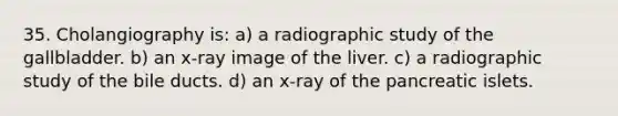 35. Cholangiography is: a) a radiographic study of the gallbladder. b) an x-ray image of the liver. c) a radiographic study of the bile ducts. d) an x-ray of the pancreatic islets.