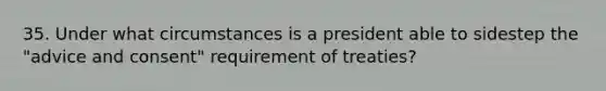 35. Under what circumstances is a president able to sidestep the "advice and consent" requirement of treaties?