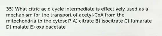 35) What citric acid cycle intermediate is effectively used as a mechanism for the transport of acetyl-CoA from the mitochondria to the cytosol? A) citrate B) isocitrate C) fumarate D) malate E) oxaloacetate