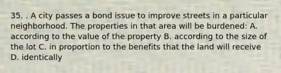 35. . A city passes a bond issue to improve streets in a particular neighborhood. The properties in that area will be burdened: A. according to the value of the property B. according to the size of the lot C. in proportion to the benefits that the land will receive D. identically