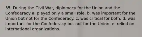 35. During the Civil War, diplomacy for the Union and the Confederacy a. played only a small role. b. was important for the Union but not for the Confederacy. c. was critical for both. d. was important for the Confederacy but not for the Union. e. relied on international organizations.