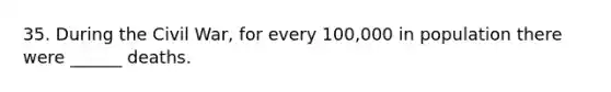 35. During the Civil War, for every 100,000 in population there were ______ deaths.