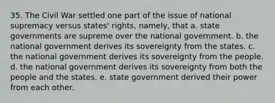 35. The Civil War settled one part of the issue of national supremacy versus states' rights, namely, that a. state governments are supreme over the national government. b. the national government derives its sovereignty from the states. c. the national government derives its sovereignty from the people. d. the national government derives its sovereignty from both the people and the states. e. state government derived their power from each other.