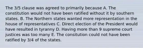 The 3/5 clause was agreed to primarily because A. The constitution would not have been ratified without it by southern states. B. The Northern states wanted more representation in the house of representatives C. Direct election of the President would have resulted in tyranny D. Having more than 9 supreme court justices was too many E. The consitution could not have been ratified by 3/4 of the states.