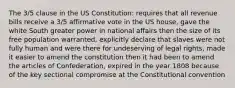 The 3/5 clause in the US Constitution: requires that all revenue bills receive a 3/5 affirmative vote in the US house, gave the white South greater power in national affairs then the size of its free population warranted, explicitly declare that slaves were not fully human and were there for undeserving of legal rights, made it easier to amend the constitution then it had been to amend the articles of Confederation, expired in the year 1808 because of the key sectional compromise at the Constitutional convention