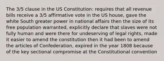 The 3/5 clause in the <a href='https://www.questionai.com/knowledge/koEeQKlIbP-us-constitution' class='anchor-knowledge'>us constitution</a>: requires that all revenue bills receive a 3/5 affirmative vote in the US house, gave the white South greater power in national affairs then the size of its free population warranted, explicitly declare that slaves were not fully human and were there for undeserving of legal rights, made it easier to amend the constitution then it had been to amend <a href='https://www.questionai.com/knowledge/k5NDraRCFC-the-articles-of-confederation' class='anchor-knowledge'>the articles of confederation</a>, expired in the year 1808 because of the key sectional compromise at <a href='https://www.questionai.com/knowledge/knd5xy61DJ-the-constitutional-convention' class='anchor-knowledge'>the constitutional convention</a>