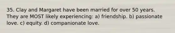 35. Clay and Margaret have been married for over 50 years. They are MOST likely experiencing: a) friendship. b) passionate love. c) equity. d) companionate love.