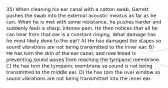 35) When cleaning his ear canal with a cotton swab, Garrett pushes the swab into the external acoustic meatus as far as he can. When he is met with some resistance, he pushes harder and suddenly feels a sharp, intense pain. He then notices that all he can hear from that ear is a constant ringing. What damage has he most likely done to the ear? A) He has damaged the stapes so sound vibrations are not being transmitted to the inner ear. B) He has torn the skin of the ear canal, and now blood is preventing sound waves from reaching the tympanic membrane. C) He has torn the tympanic membrane so sound is not being transmitted to the middle ear. D) He has torn the oval window so sound vibrations are not being transmitted into the inner ear.