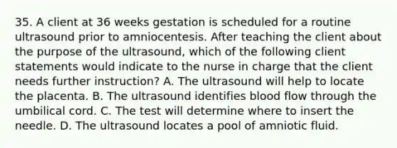 35. A client at 36 weeks gestation is scheduled for a routine ultrasound prior to amniocentesis. After teaching the client about the purpose of the ultrasound, which of the following client statements would indicate to the nurse in charge that the client needs further instruction? A. The ultrasound will help to locate the placenta. B. The ultrasound identifies blood flow through the umbilical cord. C. The test will determine where to insert the needle. D. The ultrasound locates a pool of amniotic fluid.