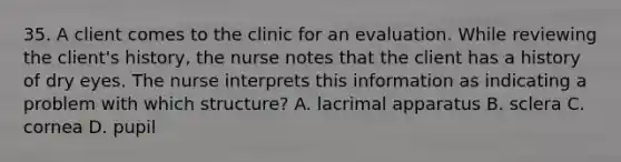 35. A client comes to the clinic for an evaluation. While reviewing the client's history, the nurse notes that the client has a history of dry eyes. The nurse interprets this information as indicating a problem with which structure? A. lacrimal apparatus B. sclera C. cornea D. pupil