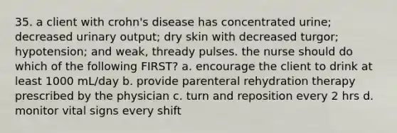 35. a client with crohn's disease has concentrated urine; decreased urinary output; dry skin with decreased turgor; hypotension; and weak, thready pulses. the nurse should do which of the following FIRST? a. encourage the client to drink at least 1000 mL/day b. provide parenteral rehydration therapy prescribed by the physician c. turn and reposition every 2 hrs d. monitor vital signs every shift