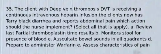 35. The client with Deep vein thrombosis DVT is receiving a continuous intravenous heparin infusion the clients now has Tarry black diarrhea and reports abdominal pain which action should the nurse implement? (Select all that is apply). a. Review last Partial thromboplastin time results b. Monitors stool for presence of blood c. Auscultate bowel sounds in all quadrants d. Prepare to administer Warfarin e. Assess characteristics of pain