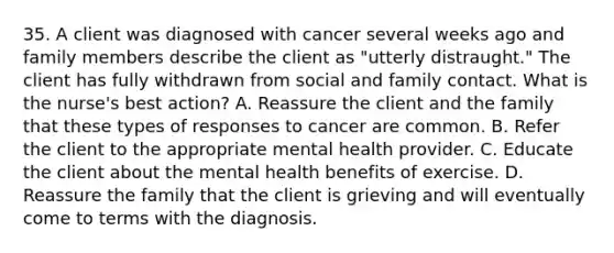 35. A client was diagnosed with cancer several weeks ago and family members describe the client as "utterly distraught." The client has fully withdrawn from social and family contact. What is the nurse's best action? A. Reassure the client and the family that these types of responses to cancer are common. B. Refer the client to the appropriate mental health provider. C. Educate the client about the mental health benefits of exercise. D. Reassure the family that the client is grieving and will eventually come to terms with the diagnosis.