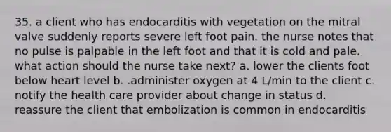 35. a client who has endocarditis with vegetation on the mitral valve suddenly reports severe left foot pain. the nurse notes that no pulse is palpable in the left foot and that it is cold and pale. what action should the nurse take next? a. lower the clients foot below heart level b. .administer oxygen at 4 L/min to the client c. notify the health care provider about change in status d. reassure the client that embolization is common in endocarditis