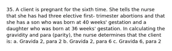 35. A client is pregnant for the sixth time. She tells the nurse that she has had three elective first- trimester abortions and that she has a son who was born at 40 weeks' gestation and a daughter who was born at 36 weeks' gestation. In calculating the gravidity and para (parity), the nurse determines that the client is: a. Gravida 2, para 2 b. Gravida 2, para 6 c. Gravida 6, para 2