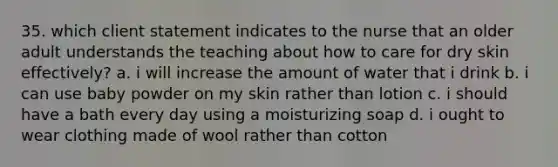 35. which client statement indicates to the nurse that an older adult understands the teaching about how to care for dry skin effectively? a. i will increase the amount of water that i drink b. i can use baby powder on my skin rather than lotion c. i should have a bath every day using a moisturizing soap d. i ought to wear clothing made of wool rather than cotton