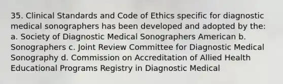 35. Clinical Standards and Code of Ethics specific for diagnostic medical sonographers has been developed and adopted by the: a. Society of Diagnostic Medical Sonographers American b. Sonographers c. Joint Review Committee for Diagnostic Medical Sonography d. Commission on Accreditation of Allied Health Educational Programs Registry in Diagnostic Medical